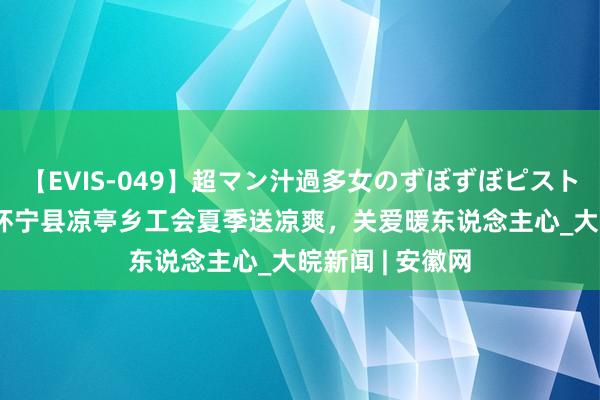 【EVIS-049】超マン汁過多女のずぼずぼピストンオナニー 3 怀宁县凉亭乡工会夏季送凉爽，关爱暖东说念主心_大皖新闻 | 安徽网