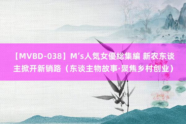 【MVBD-038】M’s人気女優総集編 新农东谈主掀开新销路（东谈主物故事·聚焦乡村创业）