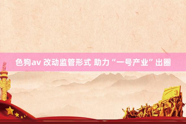 色狗av 改动监管形式 助力“一号产业”出圈