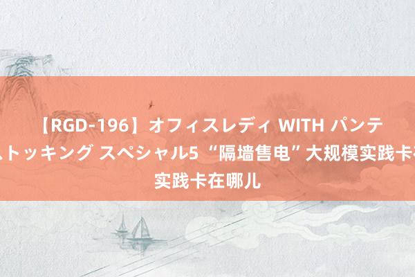 【RGD-196】オフィスレディ WITH パンティーストッキング スペシャル5 “隔墙售电”大规模实践卡在哪儿