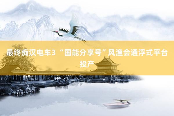 最终痴汉电车3 “国能分享号”风渔会通浮式平台投产