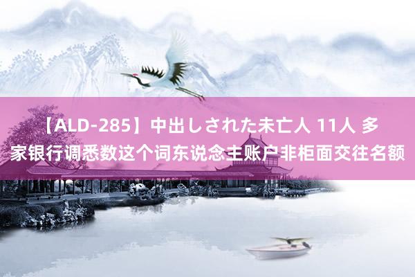 【ALD-285】中出しされた未亡人 11人 多家银行调悉数这个词东说念主账户非柜面交往名额