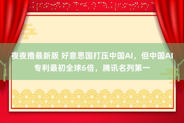 夜夜撸最新版 好意思国打压中国AI，但中国AI专利最初全球6倍，腾讯名列第一