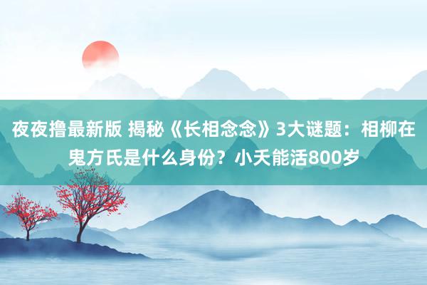 夜夜撸最新版 揭秘《长相念念》3大谜题：相柳在鬼方氏是什么身份？小夭能活800岁