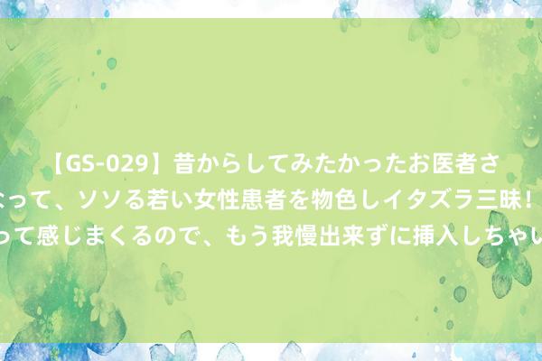 【GS-029】昔からしてみたかったお医者さんゴッコ ニセ医者になって、ソソる若い女性患者を物色しイタズラ三昧！パンツにシミまで作って感じまくるので、もう我慢出来ずに挿入しちゃいました。ああ、昔から憧れていたお医者さんゴッコをついに達成！ 学霸杰作条记（全）