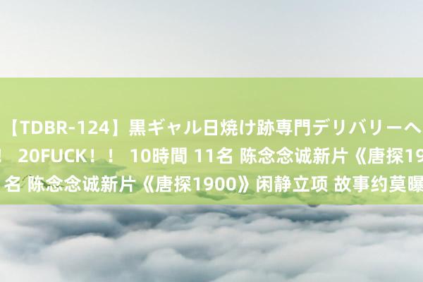 【TDBR-124】黒ギャル日焼け跡専門デリバリーヘルス チョーベスト！！ 20FUCK！！ 10時間 11名 陈念念诚新片《唐探1900》闲静立项 故事约莫曝光