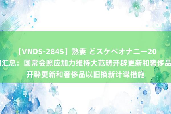 【VNDS-2845】熟妻 どスケベオナニー20連発！！ 周末要闻汇总：国常会照应加力维持大范畴开辟更新和奢侈品以旧换新计谋措施