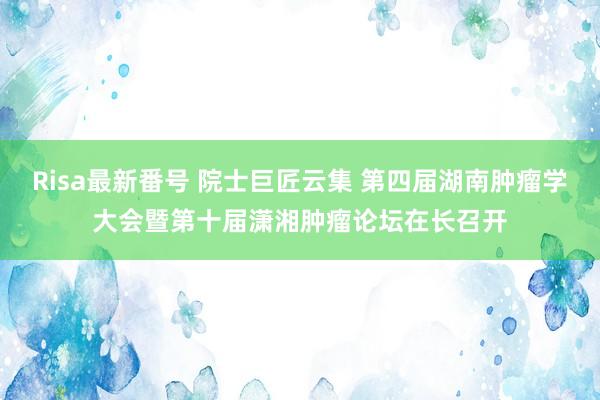 Risa最新番号 院士巨匠云集 第四届湖南肿瘤学大会暨第十届潇湘肿瘤论坛在长召开