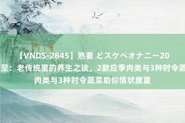 【VNDS-2845】熟妻 どスケベオナニー20連発！！ 大暑将至：老传统里的养生之谈，2款应季肉类与3种时令蔬菜助你情状度夏