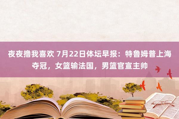 夜夜撸我喜欢 7月22日体坛早报：特鲁姆普上海夺冠，女篮输法国，男篮官宣主帅