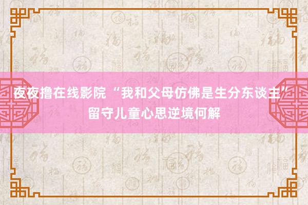 夜夜撸在线影院 “我和父母仿佛是生分东谈主” 留守儿童心思逆境何解