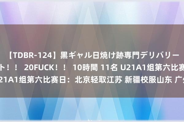 【TDBR-124】黒ギャル日焼け跡専門デリバリーヘルス チョーベスト！！ 20FUCK！！ 10時間 11名 U21A1组第六比赛日：北京轻取江苏 新疆校服山东 广州不敌辽宁