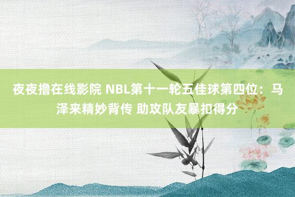 夜夜撸在线影院 NBL第十一轮五佳球第四位：马泽来精妙背传 助攻队友暴扣得分