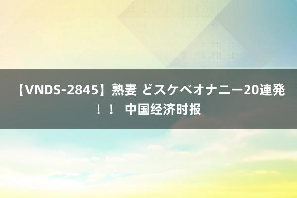 【VNDS-2845】熟妻 どスケベオナニー20連発！！ 中国经济时报