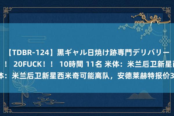 【TDBR-124】黒ギャル日焼け跡専門デリバリーヘルス チョーベスト！！ 20FUCK！！ 10時間 11名 米体：米兰后卫新星西米奇可能离队，安德莱赫特报价300万欧求购