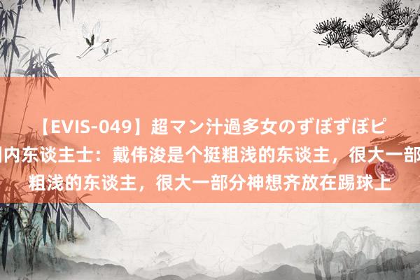 【EVIS-049】超マン汁過多女のずぼずぼピストンオナニー 3 圈内东谈主士：戴伟浚是个挺粗浅的东谈主，很大一部分神想齐放在踢球上