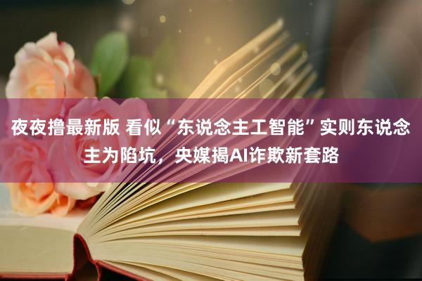 夜夜撸最新版 看似“东说念主工智能”实则东说念主为陷坑，央媒揭AI诈欺新套路