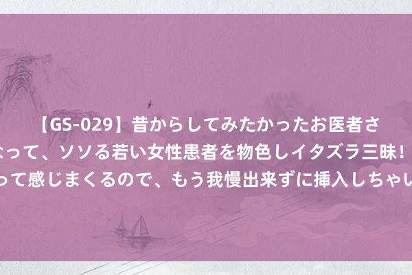 【GS-029】昔からしてみたかったお医者さんゴッコ ニセ医者になって、ソソる若い女性患者を物色しイタズラ三昧！パンツにシミまで作って感じまくるので、もう我慢出来ずに挿入しちゃいました。ああ、昔から憧れていたお医者さんゴッコをついに達成！ 大船指观点，划子要跟上