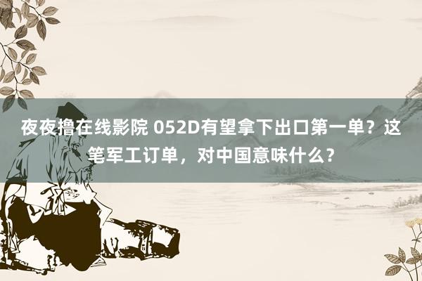 夜夜撸在线影院 052D有望拿下出口第一单？这笔军工订单，对中国意味什么？