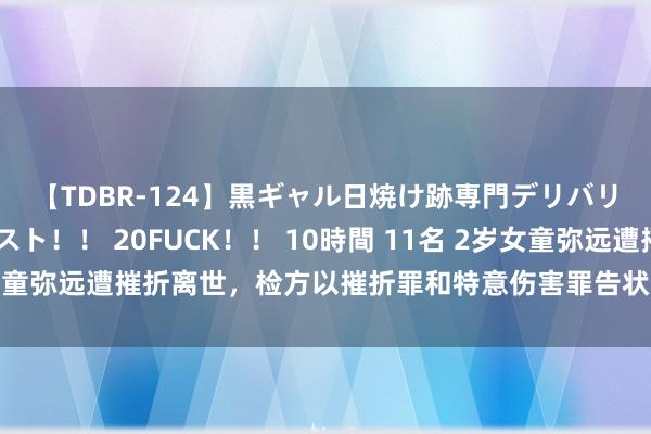 【TDBR-124】黒ギャル日焼け跡専門デリバリーヘルス チョーベスト！！ 20FUCK！！ 10時間 11名 2岁女童弥远遭摧折离世，检方以摧折罪和特意伤害罪告状其生父和婚外女友