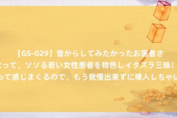 【GS-029】昔からしてみたかったお医者さんゴッコ ニセ医者になって、ソソる若い女性患者を物色しイタズラ三昧！パンツにシミまで作って感じまくるので、もう我慢出来ずに挿入しちゃいました。ああ、昔から憧れていたお医者さんゴッコをついに達成！ 最新！唐尚珺被华南师大信息工程专科及第