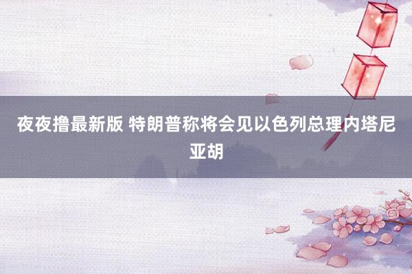 夜夜撸最新版 特朗普称将会见以色列总理内塔尼亚胡