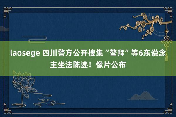 laosege 四川警方公开搜集“鳌拜”等6东说念主坐法陈迹！像片公布