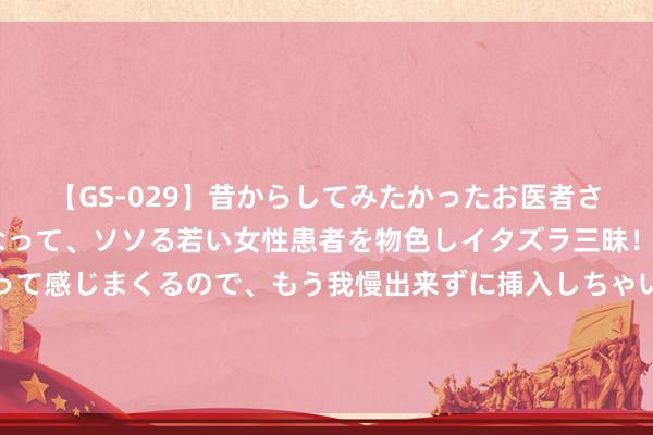 【GS-029】昔からしてみたかったお医者さんゴッコ ニセ医者になって、ソソる若い女性患者を物色しイタズラ三昧！パンツにシミまで作って感じまくるので、もう我慢出来ずに挿入しちゃいました。ああ、昔から憧れていたお医者さんゴッコをついに達成！ 合肥以租代购若何买车