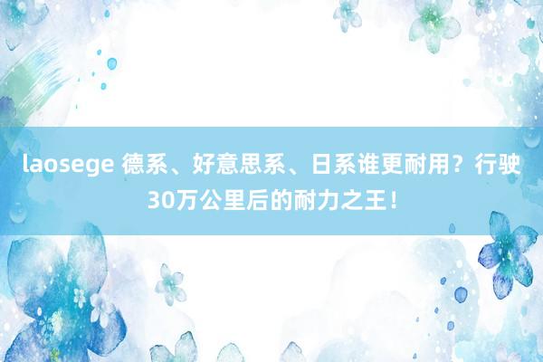 laosege 德系、好意思系、日系谁更耐用？行驶30万公里后的耐力之王！