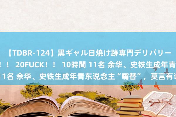 【TDBR-124】黒ギャル日焼け跡専門デリバリーヘルス チョーベスト！！ 20FUCK！！ 10時間 11名 余华、史铁生成年青东说念主“嘴替”，莫言有话说