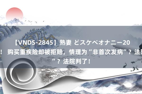 【VNDS-2845】熟妻 どスケベオナニー20連発！！ 购买重疾险却被拒赔，情理为“非首次发病”？法院判了！