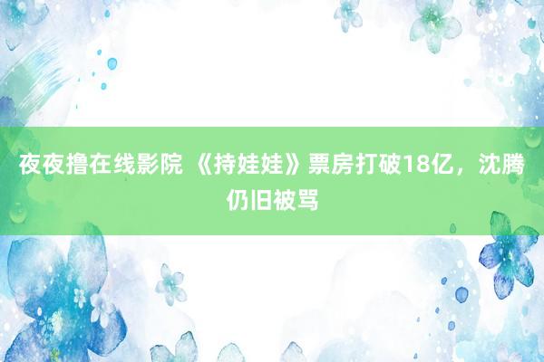 夜夜撸在线影院 《持娃娃》票房打破18亿，沈腾仍旧被骂