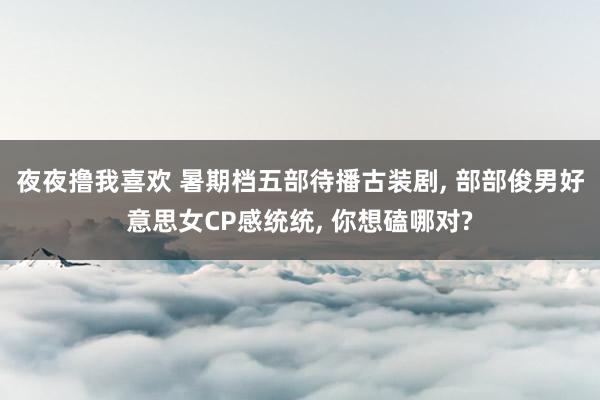 夜夜撸我喜欢 暑期档五部待播古装剧， 部部俊男好意思女CP感统统， 你想磕哪对?