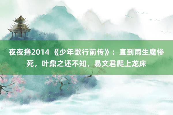 夜夜撸2014 《少年歌行前传》：直到雨生魔惨死，叶鼎之还不知，易文君爬上龙床