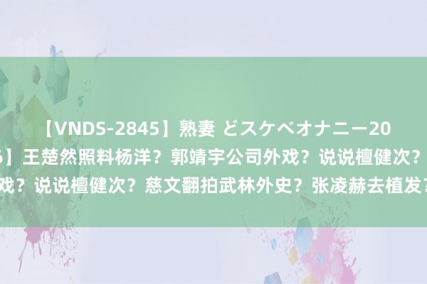 【VNDS-2845】熟妻 どスケベオナニー20連発！！ 【2024.7.26】王楚然照料杨洋？郭靖宇公司外戏？说说檀健次？慈文翻拍武林外史？张凌赫去植发？王星越几线？