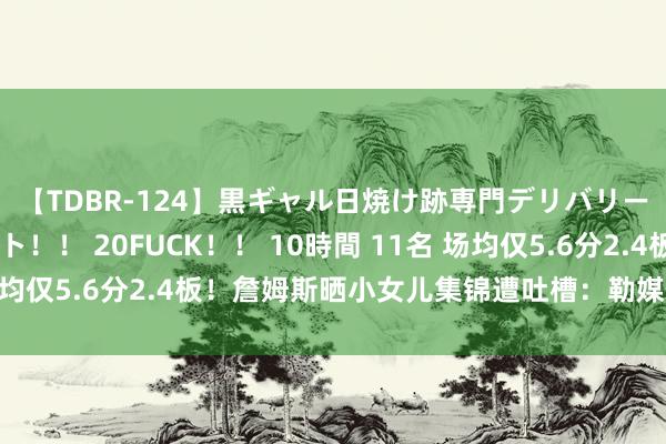 【TDBR-124】黒ギャル日焼け跡専門デリバリーヘルス チョーベスト！！ 20FUCK！！ 10時間 11名 场均仅5.6分2.4板！詹姆斯晒小女儿集锦遭吐槽：勒媒体又启动了