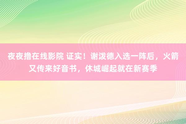 夜夜撸在线影院 证实！谢泼德入选一阵后，火箭又传来好音书，休城崛起就在新赛季