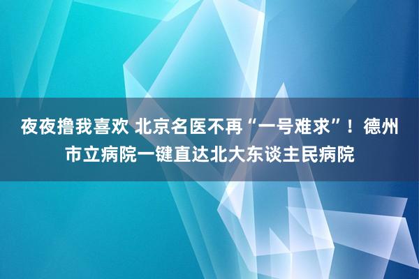 夜夜撸我喜欢 北京名医不再“一号难求”！德州市立病院一键直达北大东谈主民病院