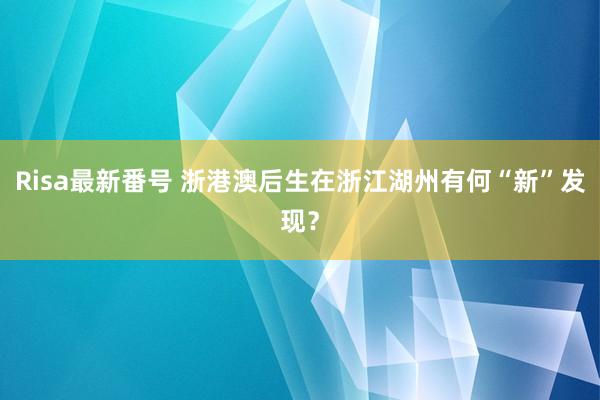 Risa最新番号 浙港澳后生在浙江湖州有何“新”发现？