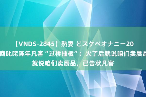 【VNDS-2845】熟妻 どスケベオナニー20連発！！ 代理商叱咤陈年凡客“过桥抽板”：火了后就说咱们卖赝品，已告状凡客