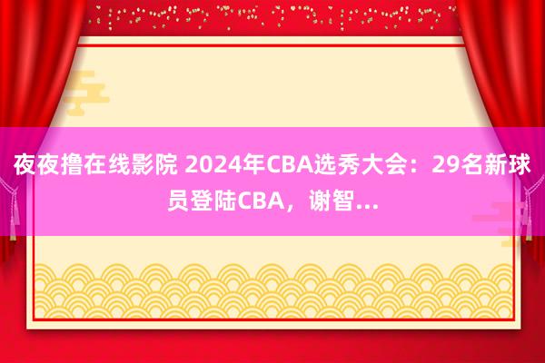 夜夜撸在线影院 2024年CBA选秀大会：29名新球员登陆CBA，谢智...