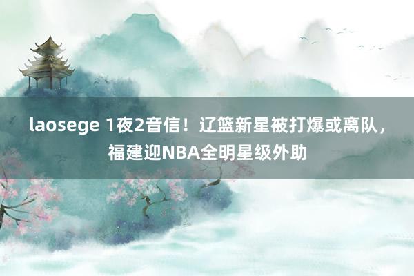 laosege 1夜2音信！辽篮新星被打爆或离队，福建迎NBA全明星级外助