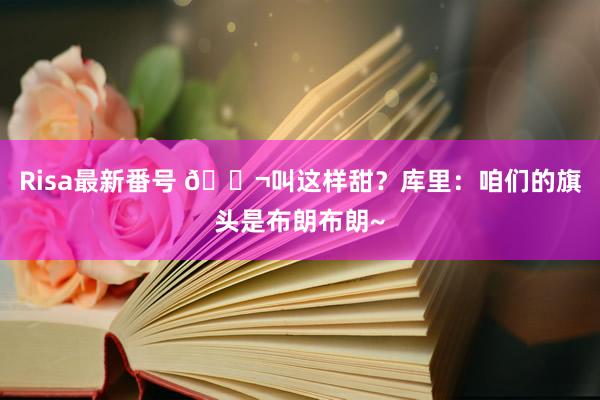 Risa最新番号 ?叫这样甜？库里：咱们的旗头是布朗布朗~