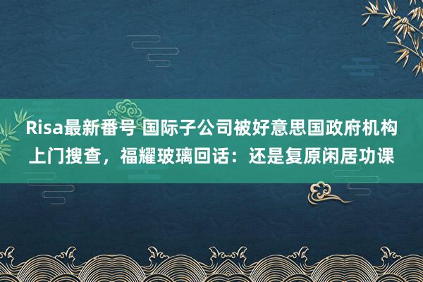 Risa最新番号 国际子公司被好意思国政府机构上门搜查，福耀玻璃回话：还是复原闲居功课