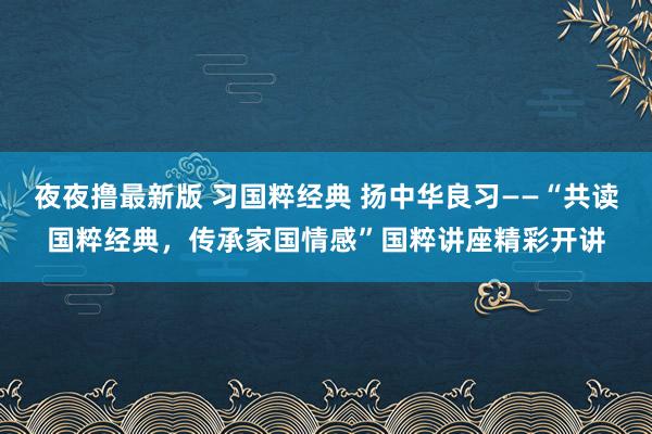 夜夜撸最新版 习国粹经典 扬中华良习——“共读国粹经典，传承家国情感”国粹讲座精彩开讲