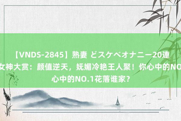 【VNDS-2845】熟妻 どスケベオナニー20連発！！ 国漫女神大赏：颜值逆天，妩媚冷艳王人聚！你心中的NO.1花落谁家？