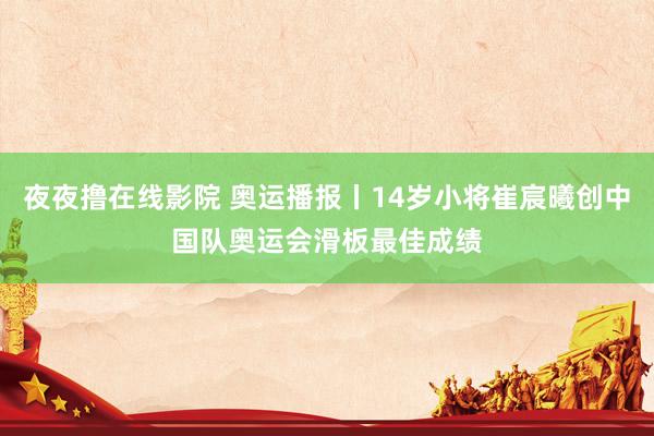 夜夜撸在线影院 奥运播报丨14岁小将崔宸曦创中国队奥运会滑板最佳成绩