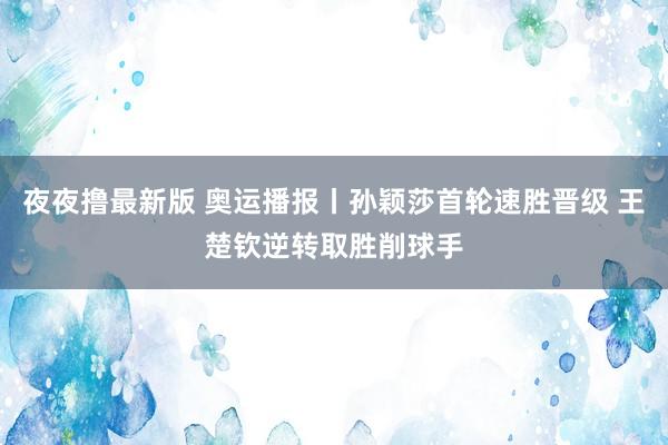 夜夜撸最新版 奥运播报丨孙颖莎首轮速胜晋级 王楚钦逆转取胜削球手