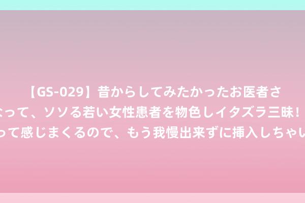 【GS-029】昔からしてみたかったお医者さんゴッコ ニセ医者になって、ソソる若い女性患者を物色しイタズラ三昧！パンツにシミまで作って感じまくるので、もう我慢出来ずに挿入しちゃいました。ああ、昔から憧れていたお医者さんゴッコをついに達成！ 库里：詹姆斯就像导师！我对他抱有极大敬意！