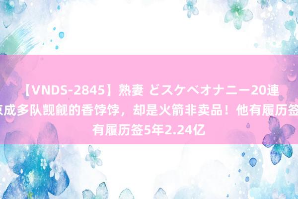 【VNDS-2845】熟妻 どスケベオナニー20連発！！ 申京成多队觊觎的香饽饽，却是火箭非卖品！他有履历签5年2.24亿